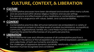 CULTURE, CONTEXT, & LIBERATION
 CULTURE
 Contemplative processes have been developed and evolved within many cultures
and are practiced within diverse religious traditions and secular settings
 The resonance and effectiveness of any meditative or contemplative approach is a
function of its congruence with values, beliefs, and cultural sensibilities.
 CONTEXT
 Contemplative practices (like all human behavior) are embedded in a variety of
socioecological contexts at multiple levels of analysis (sociohistorical, sociopolitical,
community, organizational, familial, etc.) and these must be understood to
maximize the potential effectiveness of any particular practice.
 LIBERATION
 The fundamental core and ultimate purpose of all contemplative practices is
liberation in the service of the full experiencing and optimal expression, personally
and collectively, of both our humanity and divinity
 The challenges of oppressive dynamics (societally, relationally, internally) that block
liberation must be recognized and considered
Copyright 2018. Shelly P. Harrell
 