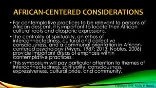 AFRICAN-CENTERED CONSIDERATIONS
• For contemplative practices to be relevant to persons of
African descent, it is important to locate their African
cultural roots and diasporic expressions.
• The centrality of spirituality, an ethos of
interconnectedness, cultural and collective
consciousness, and a communal orientation in African-
centered psychology (Myers, 1987; 2013; Nobles, 2006)
provide important areas of emphasis within
contemplative practices.
• This symposium will pay particular attention to themes of
interconnectedness, spirituality, consciousness,
expressiveness, cultural pride, and community.
Copyright 2018. Shelly P. Harrell
 