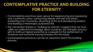 CONTEMPLATIVE PRACTICE AND BUILDING
FOR ETERNITY
• Contemplative practices open space for experiencing and expressing
one’s authentic voice, connecting deeply with self and others,
reclaiming one’s humanity, discerning truths and developing wisdom,
and leading a meaningful, purposeful life.
• The convention theme of “building for eternity” suggests that we must
utilize our collective knowledge about ourselves, our strengths and our
gifts to fulfill our highest potential as a people for the betterment of
ourselves and humanity moving forward into the future.
• Contemplative practices can be an important tool in this building
process.
Copyright 2018. Shelly P. Harrell
 