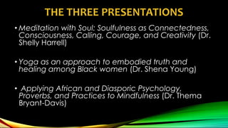 THE THREE PRESENTATIONS
• Meditation with Soul: Soulfulness as Connectedness,
Consciousness, Calling, Courage, and Creativity (Dr.
Shelly Harrell)
• Yoga as an approach to embodied truth and
healing among Black women (Dr. Shena Young)
• Applying African and Diasporic Psychology,
Proverbs, and Practices to Mindfulness (Dr. Thema
Bryant-Davis)
 