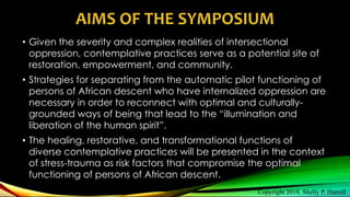 AIMS OF THE SYMPOSIUM
• Given the severity and complex realities of intersectional
oppression, contemplative practices serve as a potential site of
restoration, empowerment, and community.
• Strategies for separating from the automatic pilot functioning of
persons of African descent who have internalized oppression are
necessary in order to reconnect with optimal and culturally-
grounded ways of being that lead to the “illumination and
liberation of the human spirit”.
• The healing, restorative, and transformational functions of
diverse contemplative practices will be presented in the context
of stress-trauma as risk factors that compromise the optimal
functioning of persons of African descent.
Copyright 2018. Shelly P. Harrell
 