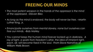 FREEING OUR MINDS
• The most potent weapon in the hands of the oppressor is the mind
of the oppressed. –Steven Biko
• As long as the mind is enslaved, the body will never be free. –Martin
Luther King, Jr.
• Emancipate ourselves from mental slavery, none but ourselves can
free our minds. –Bob Marley
• You cannot keep the human mind forever locked up in darkness. A
ray of light, a spark from freedom’s altar, the idea of inherent right,
each, all, will become fixed in the soul. -From Slave Narrative of
William Wells Brown
 