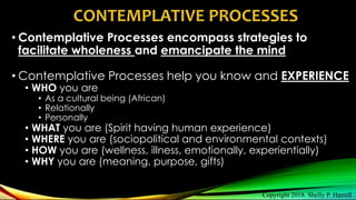 • Contemplative Processes encompass strategies to
facilitate wholeness and emancipate the mind
• Contemplative Processes help you know and EXPERIENCE
• WHO you are
• As a cultural being (African)
• Relationally
• Personally
• WHAT you are (Spirit having human experience)
• WHERE you are (sociopolitical and environmental contexts)
• HOW you are (wellness, illness, emotionally, experientially)
• WHY you are (meaning, purpose, gifts)
CONTEMPLATIVE PROCESSES
Copyright 2018. Shelly P. Harrell
 