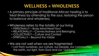 • A primary principle of traditional African healing is to
treat illness by attending to the soul, restoring the person
to balance and wholeness.
• Wholeness refers to the totality of our living
• PERSONALLY – Body-Mind-Heart-Soul
• RELATIONALLY – Connectedness and Belonging
• COLLECTIVELY – Culture and Context
• SPIRITUALLY – Beyond the Visible
• We are not well when we are fragmented
• Lost from ourselves, our culture, our people, our communities,
the earth, our light, from God and our “spiritness”
WELLNESS = WHOLENESS
Copyright 2018. Shelly P. Harrell
 