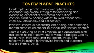 CONTEMPLATIVE PRACTICES
• Contemplative practices are conceptualized as
encompassing diverse strategies for deepening and
expanding experiential awareness and critical
consciousness by bearing witness to lived experience--
internally, relationally, and collectively.
• Practices involve experiencing, deepening, and enhancing
mental, somatic, emotional, relational, and spiritual energies
• There is a growing body of empirical and applied research
that points to the effectiveness of various strategies such as
mindfulness, transcendental meditation, yoga, and
reflective journaling for improving health and reducing
disease (Plante, 2010).
Copyright 2018. Shelly P. Harrell
 
