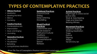 TYPES OF CONTEMPLATIVE PRACTICES
• Stillness Practices
• Meditation
• Quieting the Mind
• Silence
• Centering
•
Creative Practices
• Contemplative Arts
• Improvisation
• Music and Singing
• Journaling
•
Generative Practices
• Lectio Divina
• Visualization
• Beholding
• Loving-Kindness Meditation
Relational Practices
Council Circle
Dialog
Deep Listening
Storytelling
Ritual/Cyclical
Practices
Ceremonies and
Rituals based in
Spiritual or Cultural
Traditions
Establishing a
Sacred/Personal
Space
Retreats
Activist Practices
Pilgrimage to areas social
justice sites
Work & Volunteering
Vigils and Marches
Bearing Witness
Movement Practices
Labyrinth Walking
Walking Meditation
Yoga
Dance
Qigong
Aikido
Tai Chi Chu’an
(From The Tree of Contemplative Practices (contemplativemind.org))
 