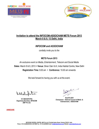 Invitation to attend the INFOCOM-ASSOCHAM METS Forum 2013
                               March 8 & 9, 13 Delhi, India

                                             INFOCOM and ASSOCHAM
                                                   cordially invite you to the


                                                       METS Forum 2013
                An exclusive event on Media, Entertainment, Telecom and Social Media
       Dates: March 8 & 9, 2013  Venue: Silver Oak I & II, India Habitat Centre, New Delhi
                     Registration Time: 9.00 am  Conference: 10.00 am onwards


                               We look forward to having you with us at the event.




                                                                                                SUJATA DEV
                 K K MAHAPATRA                                                    Chairperson – National Council of Media &
           Organising Secretary, INFOCOM                                                 Entertainment, ASSOCHAM
                    ABP Pvt Ltd.



ANNEXURE




                            INFOCOM CONTROL CENTRE, ABP Pvt Ltd, 6 Prafulla Sarkar Street, Calcutta 700 001, India.
            Phone: +91-33-22600444/445, 22374880 Fax: +91-33-22258002 Email: info@indiainfocom.com Website: www.indiainfocom.com
 