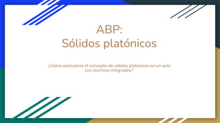 ABP:
Sólidos platónicos
¿Cómo acercamos el concepto de sólidos platónicos en un aula
con alumnos integrados?
 