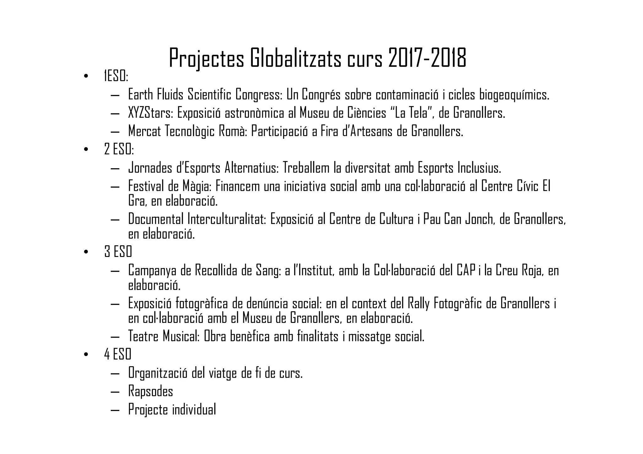 Projectes Globalitzats curs 2017-2018
• 1ESO:
– Earth Fluids Scientific Congress: Un Congrés sobre contaminació i cicles biogeoquímics.
– XYZStars: Exposició astronòmica al Museu de Ciències “La Tela”, de Granollers.
– Mercat Tecnològic Romà: Participació a Fira d’Artesans de Granollers.
• 2 ESO:
– Jornades d’Esports Alternatius: Treballem la diversitat amb Esports Inclusius.
– Festival de Màgia: Financem una iniciativa social amb una col·laboració al Centre Cívic El
Gra, en elaboració.
– Documental Interculturalitat: Exposició al Centre de Cultura i Pau Can Jonch, de Granollers,
en elaboració.
• 3 ESO
– Campanya de Recollida de Sang: a l’Institut, amb la Col·laboració del CAP i la Creu Roja, en
elaboració.
– Exposició fotogràfica de denúncia social: en el context del Rally Fotogràfic de Granollers i
en col·laboració amb el Museu de Granollers, en elaboració.
– Teatre Musical: Obra benèfica amb finalitats i missatge social.
• 4 ESO
– Organització del viatge de fi de curs.
– Rapsodes
– Projecte individual
 