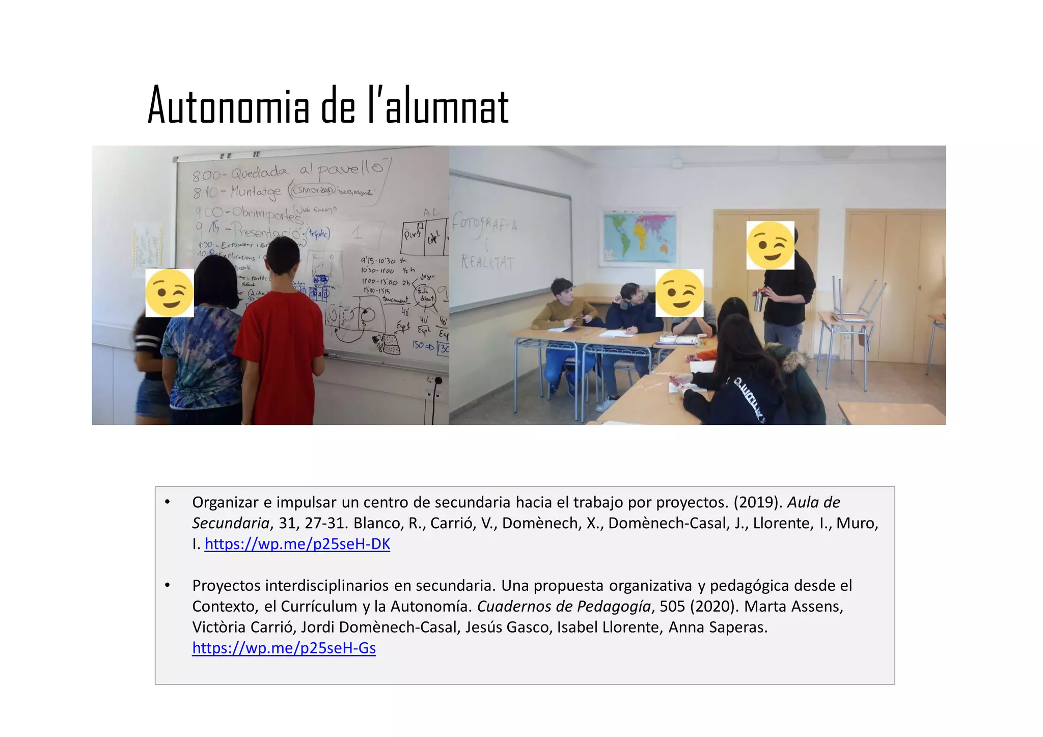 Autonomia de l’alumnat
• Organizar e impulsar un centro de secundaria hacia el trabajo por proyectos. (2019). Aula de
Secundaria, 31, 27-31. Blanco, R., Carrió, V., Domènech, X., Domènech-Casal, J., Llorente, I., Muro,
I. https://wp.me/p25seH-DK
• Proyectos interdisciplinarios en secundaria. Una propuesta organizativa y pedagógica desde el
Contexto, el Currículum y la Autonomía. Cuadernos de Pedagogía, 505 (2020). Marta Assens,
Victòria Carrió, Jordi Domènech-Casal, Jesús Gasco, Isabel Llorente, Anna Saperas.
https://wp.me/p25seH-Gs
 