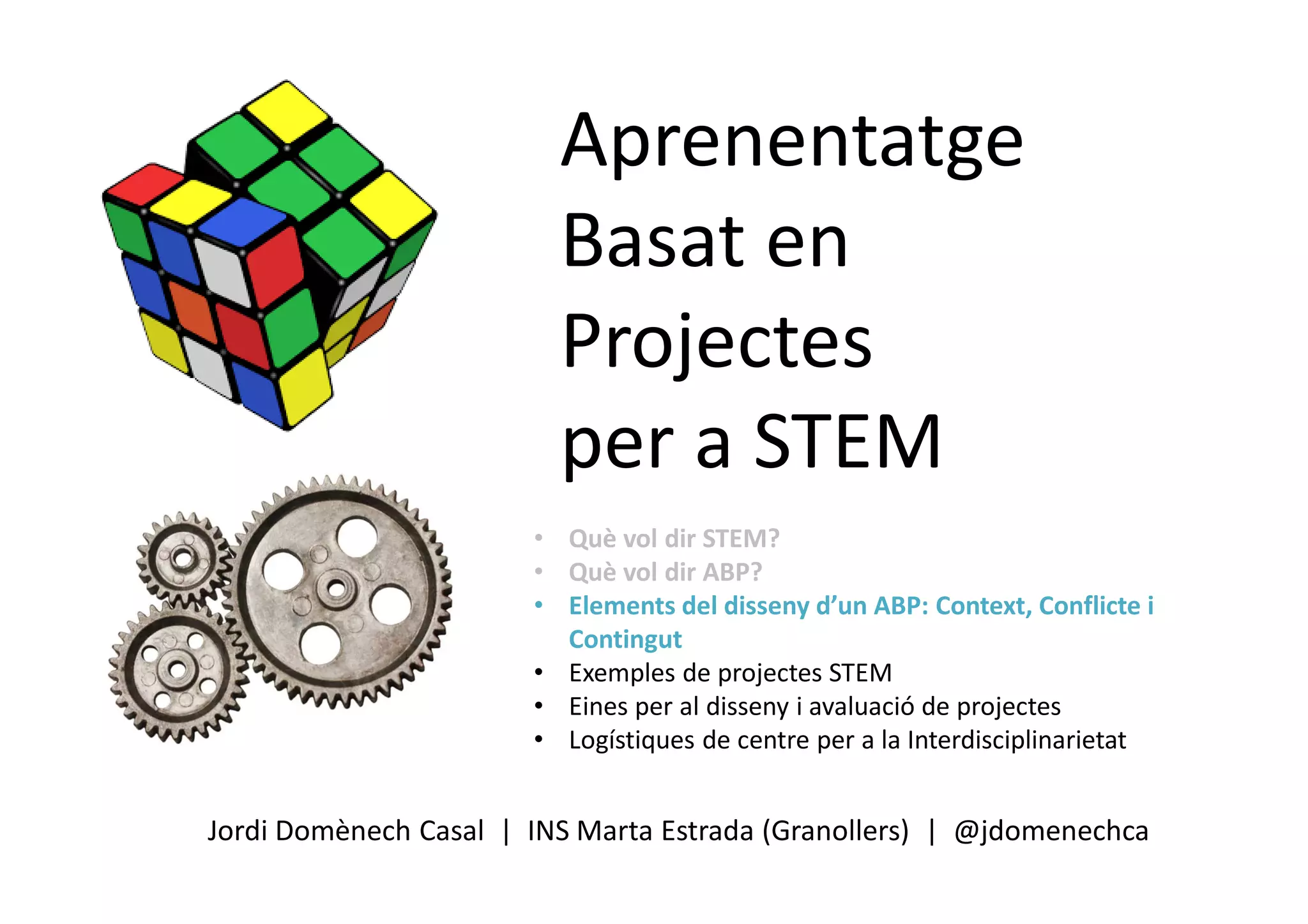 Aprenentatge
Basat en
Projectes
per a STEM
Jordi Domènech Casal | INS Marta Estrada (Granollers) | @jdomenechca
• Què vol dir STEM?
• Què vol dir ABP?
• Elements del disseny d’un ABP: Context, Conflicte i
Contingut
• Exemples de projectes STEM
• Eines per al disseny i avaluació de projectes
• Logístiques de centre per a la Interdisciplinarietat
 