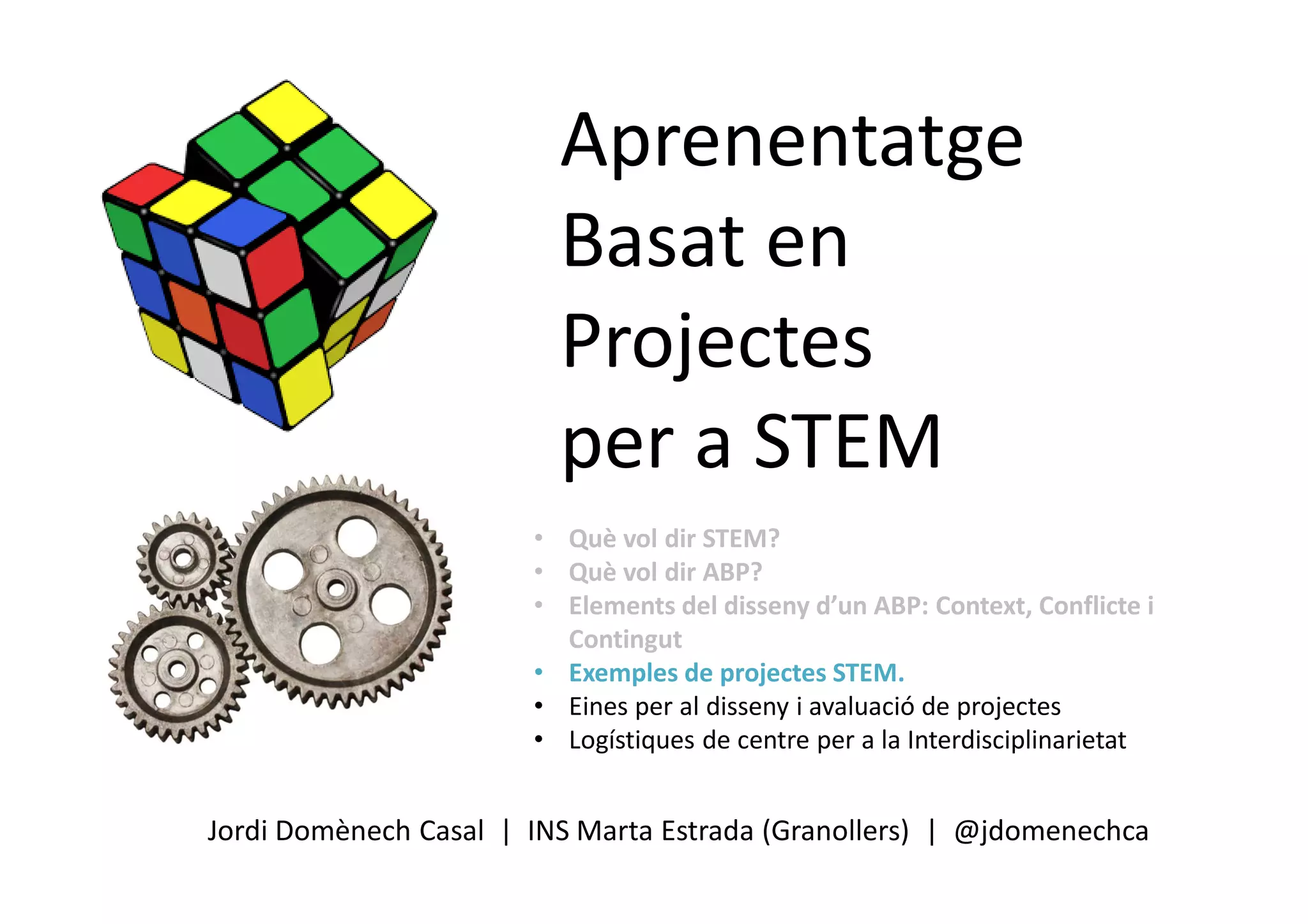 Aprenentatge
Basat en
Projectes
per a STEM
Jordi Domènech Casal | INS Marta Estrada (Granollers) | @jdomenechca
• Què vol dir STEM?
• Què vol dir ABP?
• Elements del disseny d’un ABP: Context, Conflicte i
Contingut
• Exemples de projectes STEM.
• Eines per al disseny i avaluació de projectes
• Logístiques de centre per a la Interdisciplinarietat
 