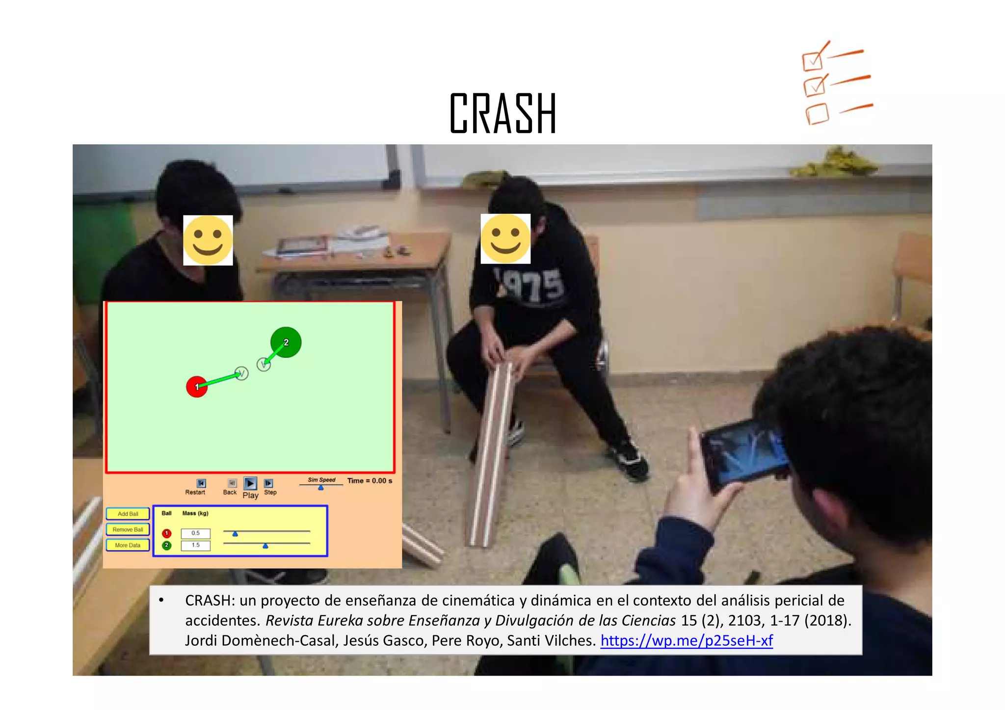 https://app.box.com/s/nbndtbffmjh8l7iudvjyjriuoub3xxwz
CRASH
• CRASH: un proyecto de enseñanza de cinemática y dinámica en el contexto del análisis pericial de
accidentes. Revista Eureka sobre Enseñanza y Divulgación de las Ciencias 15 (2), 2103, 1-17 (2018).
Jordi Domènech-Casal, Jesús Gasco, Pere Royo, Santi Vilches. https://wp.me/p25seH-xf
 