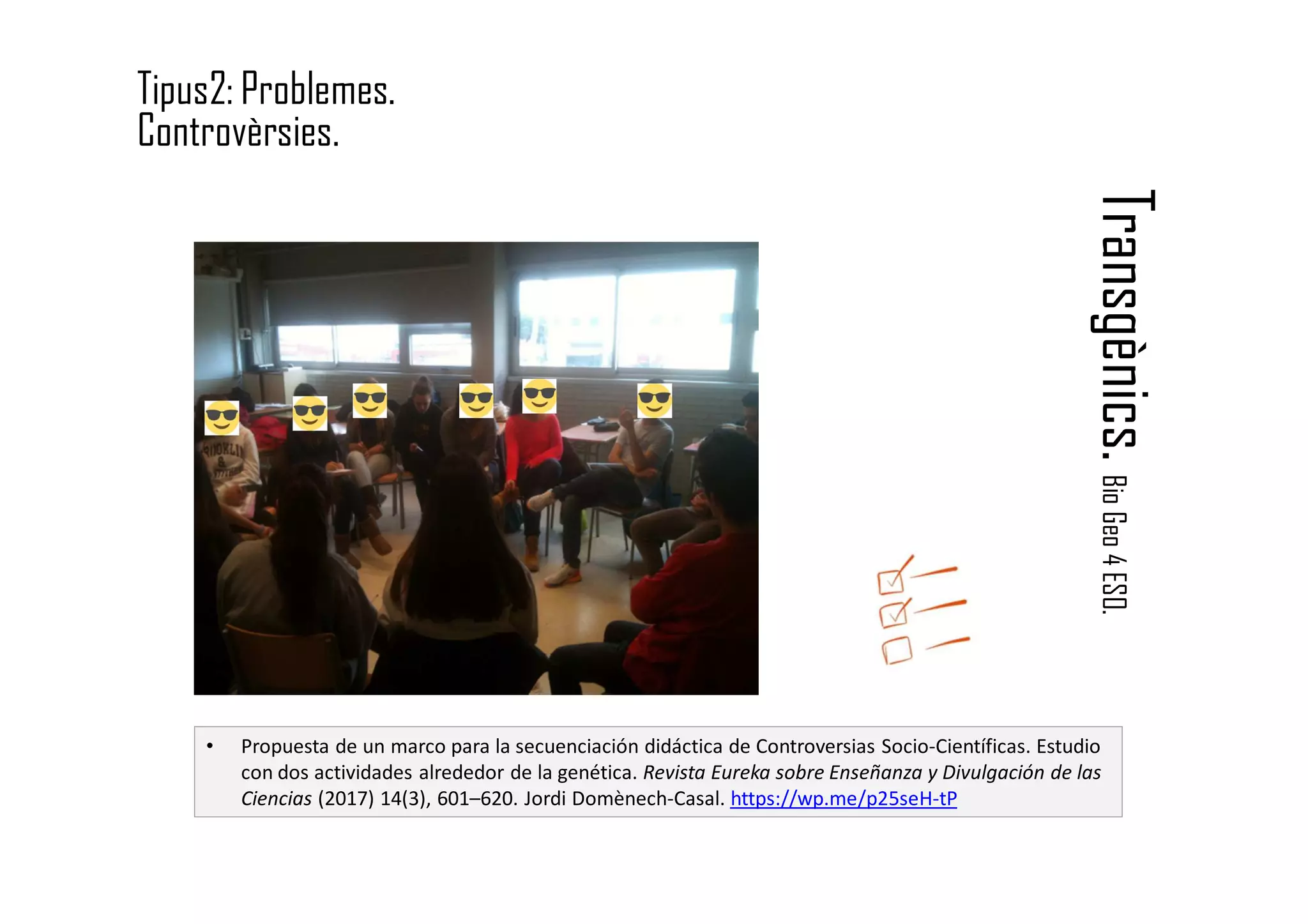 Transgènics.BioGeo4ESO.
Tipus2: Problemes.
Controvèrsies.
• Propuesta de un marco para la secuenciación didáctica de Controversias Socio-Científicas. Estudio
con dos actividades alrededor de la genética. Revista Eureka sobre Enseñanza y Divulgación de las
Ciencias (2017) 14(3), 601–620. Jordi Domènech-Casal. https://wp.me/p25seH-tP
 