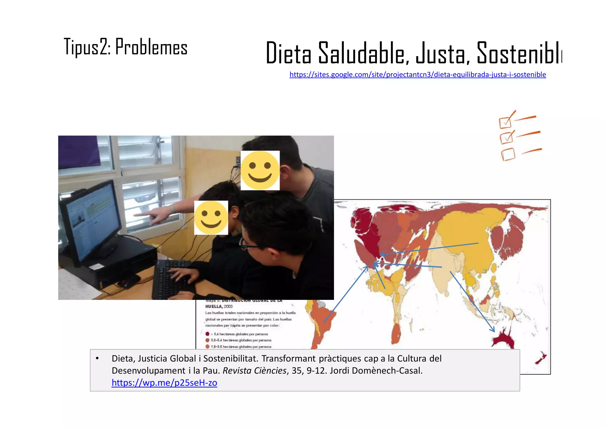 Dieta Saludable, Justa, Sosteniblehttps://sites.google.com/site/projectantcn3/dieta-equilibrada-justa-i-sostenible
Tipus2: Problemes
• Dieta, Justicia Global i Sostenibilitat. Transformant pràctiques cap a la Cultura del
Desenvolupament i la Pau. Revista Ciències, 35, 9-12. Jordi Domènech-Casal.
https://wp.me/p25seH-zo
 