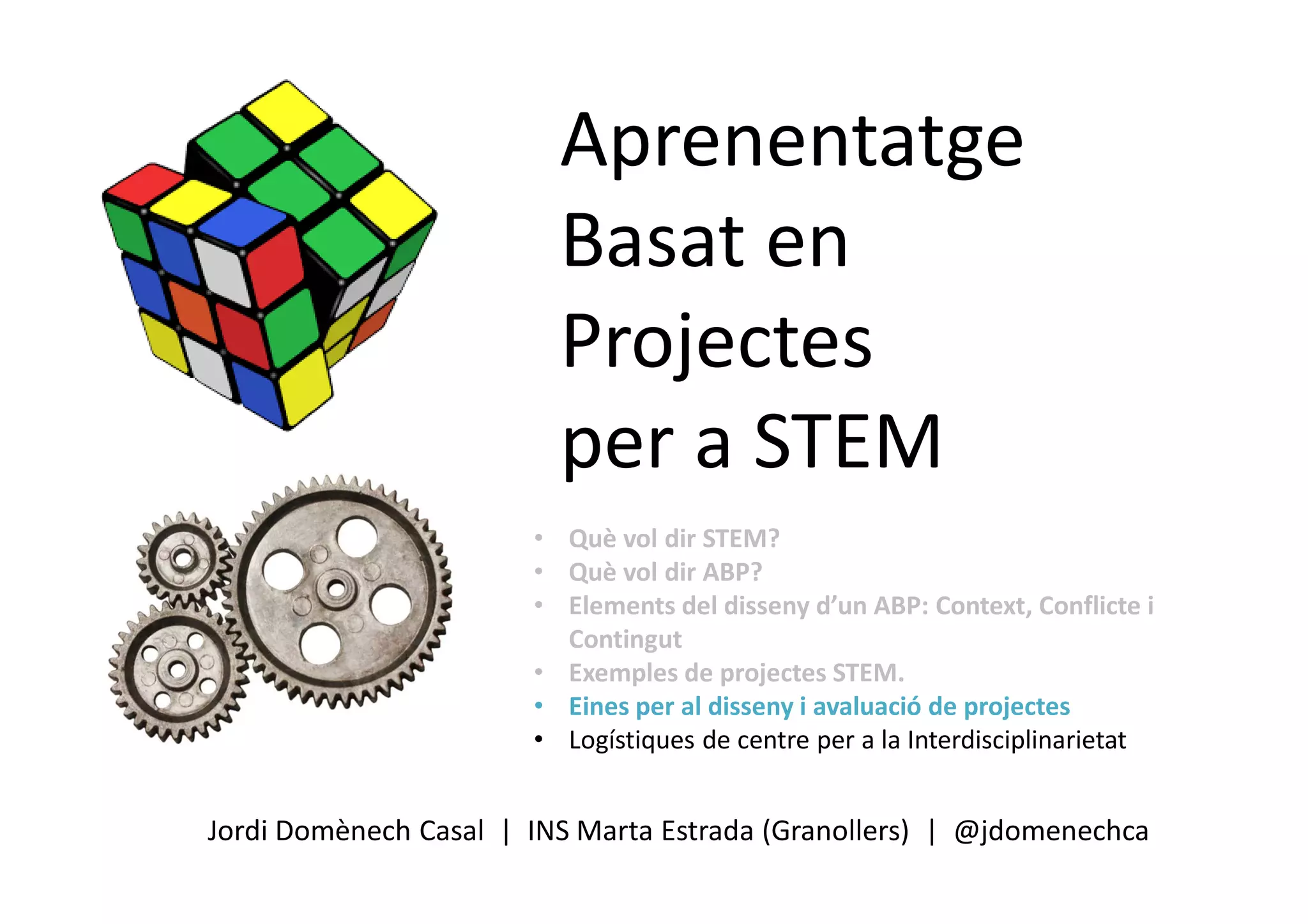 Aprenentatge
Basat en
Projectes
per a STEM
Jordi Domènech Casal | INS Marta Estrada (Granollers) | @jdomenechca
• Què vol dir STEM?
• Què vol dir ABP?
• Elements del disseny d’un ABP: Context, Conflicte i
Contingut
• Exemples de projectes STEM.
• Eines per al disseny i avaluació de projectes
• Logístiques de centre per a la Interdisciplinarietat
 