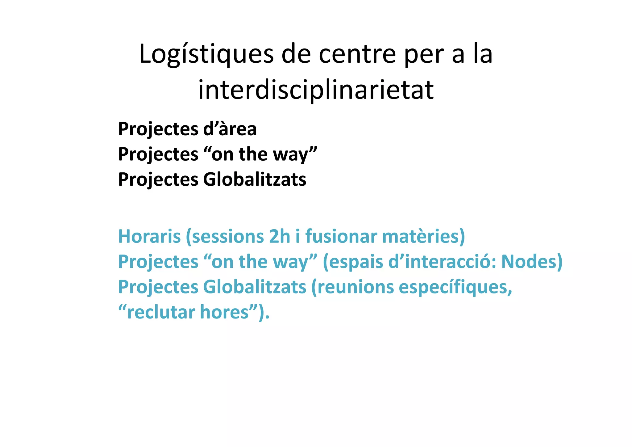 Logístiques de centre per a la
interdisciplinarietat
Projectes d’àrea
Projectes “on the way”
Projectes Globalitzats
Horaris (sessions 2h i fusionar matèries)
Projectes “on the way” (espais d’interacció: Nodes)
Projectes Globalitzats (reunions específiques,
“reclutar hores”).
 