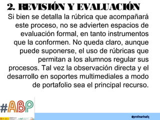 2. REVISIÓN Y EVALUACIÓN
Si bien se detalla la rúbrica que acompañará
este proceso, no se advierten espacios de
evaluación formal, en tanto instrumentos
que la conformen. No queda claro, aunque
puede suponerse, el uso de rúbricas que
permitan a los alumnos regular sus
procesos. Tal vez la observación directa y el
desarrollo en soportes multimediales a modo
de portafolio sea el principal recurso.
 