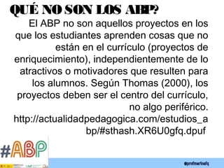 QUÉ NO SON LOS ABP?
El ABP no son aquellos proyectos en los
que los estudiantes aprenden cosas que no
están en el currículo (proyectos de
enriquecimiento), independientemente de lo
atractivos o motivadores que resulten para
los alumnos. Según Thomas (2000), los
proyectos deben ser el centro del currículo,
no algo periférico.
http://actualidadpedagogica.com/estudios_a
bp/#sthash.XR6U0gfq.dpuf
 