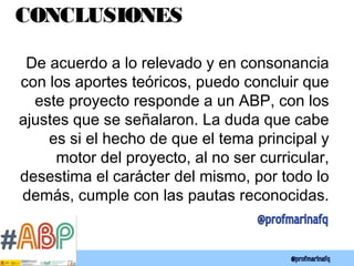 CONCLUSIONES
De acuerdo a lo relevado y en consonancia
con los aportes teóricos, puedo concluir que
este proyecto responde a un ABP, con los
ajustes que se señalaron. La duda que cabe
es si el hecho de que el tema principal y
motor del proyecto, al no ser curricular,
desestima el carácter del mismo, por todo lo
demás, cumple con las pautas reconocidas.
 