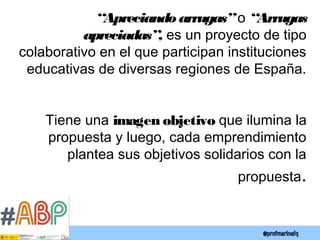 “Apreciando arrugas”o “Arrugas
apreciadas”, es un proyecto de tipo
colaborativo en el que participan instituciones
educativas de diversas regiones de España.
Tiene una imagen objetivo que ilumina la
propuesta y luego, cada emprendimiento
plantea sus objetivos solidarios con la
propuesta.
 