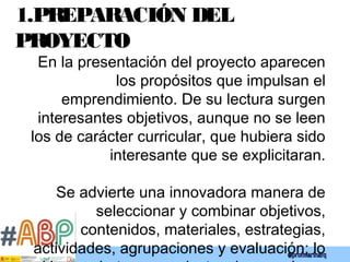 1.PREPARACIÓN DEL
PROYECTO
En la presentación del proyecto aparecen
los propósitos que impulsan el
emprendimiento. De su lectura surgen
interesantes objetivos, aunque no se leen
los de carácter curricular, que hubiera sido
interesante que se explicitaran.
Se advierte una innovadora manera de
seleccionar y combinar objetivos,
contenidos, materiales, estrategias,
actividades, agrupaciones y evaluación; lo
 
