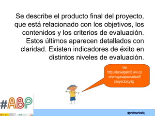 Se describe el producto final del proyecto,
que está relacionado con los objetivos, los
contenidos y los criterios de evaluación.
Estos últimos aparecen detallados con
claridad. Existen indicadores de éxito en
distintos niveles de evaluación.
Ver
http://danielgarci6.wix.co
m/arrugasapreciadas#!
proyecto/cy2g
 