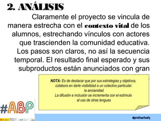 2. ANÁLISIS
Claramente el proyecto se vincula de
manera estrecha con el contexto vital de los
alumnos, estrechando vínculos con actores
que trascienden la comunidad educativa.
Los pasos son claros, no así la secuencia
temporal. El resultado final esperado y sus
subproductos están anunciados con gran
claridad.NOTA: Es de destacar que por sus estrategias y objetivos,
colabora en darle visibilidad a un colectivo particular:
la ancianidad.
La difusión e inclusión se incrementa con el estímulo
al uso de otras lenguas
 