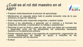 ¿Cuál es el rol del maestro en el
ABP?
• Preparar meticulosamente el proceso de aprendizaje.
• Mantenerse en segundo plano todo lo posible tomando nota de lo que
funciona y lo que no. Observar.
• Estar disponible para responder preguntas y resolver dudas
• Animar a los estudiantes a aprender por sí mismos y a formular las
preguntas correctas, a autoevaluar su trabajo y experiencias.
• Recordar lo que se olvida y pasa por alto, pero que deber ser considerado
y desarrollar, junto con los estudiantes, los contenidos necesarios
basados en la experiencia práctica.
• Prestar especial atención a los aspectos de cooperación, organización de
tareas, metodología de trabajo en grupo, e incluirlos en las
conversaciones con los alumnos
• Evaluar https://sites.google.com/site/edugamenavarra/guia-fpb/el-contexto-de-la-fpb-y-el-aprendizaje-basado-en-proyectos/el-rol-del-profesor
 