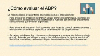 ¿Cómo evaluar el ABP?
Es recomendable evaluar tanto el proceso como el producto final.
- Para evaluar el proceso se pordrían utilizar diarios de aprendizaje, plantillas de
observación, cuestionarios de satisfacción o rúbricas con criterios previamente
seleccionados que evalúen el proceso.
- Para evaluar el producto final podemos usar listas de control, demostraciones o
rúbricas con los criterios específicos de evaluación de proyecto final.
- Se deben establecer los criterios apropiados para la evaluación del aprendizaje
grupal. Además, considerar e incorporar distintos tipos de evaluación (inicial,
formativa y sumativa), así como integrar la autoevaluación y la coevaluación.
• http://formacion.intef.es/pluginfile.php/37233/mod_resource/content/1/PDF/5_AbP_bloq3_u1.pdf. https://sites.google.com/site/edugamenavarra/guia-fpb/el-contexto-de-la-fpb-y-el-
aprendizaje-basado-en-proyectos/el-rol-del-profesor
 