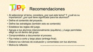 Recomendaciones
• Al seleccionar el tema, considera ¿por qué este tema? Y ¿cuál es su
importancia? ¿por qué tiene significado para los alumnos?
• Define el contenido del proyecto.
• Define las estratégias (también esto es contenido)
• Establece las reglas del juego.
• Agrupa a tus alumnos intencionalmente (equilibrio), y luego permíteles
elegir su rol dentro del grupo.
• Compromételos a documentar el proceso.
• Fija metas a corto y largo plazo (entrega final).
• Elabora tus rúbricas de evaluación y comentalas con tus alumnos.
• Motiva la reflexión. http://josemanuelbautista.net/2017/10/ep-6-abp-principios-de-los-proyectos-seleccion-del-contenido-ejemplar/
 