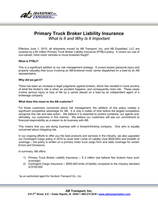 Primary Truck Broker Liability Insurance
                         What Is It and Why Is It Important

Effective June 1, 2010, all shipments moved by AB Transport, Inc. and AB Expedited, LLC are
covered by a $2 million Primary Truck Broker Liability Insurance (PTBLI) policy. It covers our use of
non-owned, hired motor vehicles to move brokered freight*.

What is PTBLI?

This is a significant addition to our risk management strategy. It covers losses (personal injury and
property casualty) that occur involving an AB-brokered motor carrier dispatched on a load by an AB
representative.

Why did we get it?

There has been an increase in legal judgments against brokers, which has resulted in more scrutiny
of what the broker’s role is when an accident happens, and consequently more risk. These cases
involve serious injury or loss of life by a carrier placed on a load by an independent agent of a
brokerage company.

What does this mean to the AB customer?

For those customers concerned about risk management, the addition of this policy creates a
significant competitive advantage for AB. It is only a matter of time before the largest competitors
recognize this risk and take action. We believe it is essential to protect ourselves, our agents and,
ultimately, our customers in this manner. We believe our customers will see our commitment to
financial responsibility as a reason to do business with AB.

This means that you are doing business with a forward-thinking company. One who is equally
concerned about mitigating risk.

In our ongoing efforts to offer you the best products and services in the industry, we also upgraded
our Contingent Cargo policy in 2010 to cover both Limits of Liability (now $500,000) and breadth of
coverage – the policy is written on a primary motor truck cargo form and adds coverage for certain
Errors and Omissions.

In summary, AB offers:

    1) Primary Truck Broker Liability Insurance -- $ 2 million (we believe few brokers have such
       coverage)
    2) Contingent Cargo Insurance -- $500,000 limits of liability compared to the industry standard
       of $100,000


*as an authorized agent for Sunteck Transport Co., Inc.




                                        AB Transport, Inc.
       210 2nd Street, S.E. • Cedar Rapids, IA 52401 • 866.274.5538 • www.abtransportation.com
 