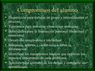 Compromisos del alumno Disposición para trabajar en grupo y retroalimentar el proceso. Tolerancia para enfrentar situaciones ambiguas. Habilidades para la interacción personal intelectual y emocional. Desarrollo imaginativo e intelectual. Búsqueda, aportes y visión crítica sobre la información. Identificar los mecanismos básicos que explican los aspectos importantes de cada problema. Apertura para aprender de los demás y compartir sus aprendizajes. 