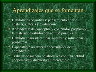 Aprendizajes que se fomentan Habilidades cognitivas: pensamiento crítico, análisis, síntesis y evaluación. Aprendizaje de conceptos y contenidos propios de la materia de estudio con actitud positiva. Habilidad para identificar, analizar y solucionar problemas Capacidad para detectar necesidades de aprendizaje Trabajar de manera colaborativa con una actitud cooperativa y dispuesta al intercambio. 
