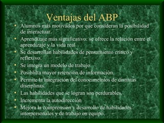 Ventajas del ABP Alumnos más motivados por que consideran la posibilidad de interactuar. Aprendizaje más significativo: se ofrece la relación entre el aprendizaje y la vida real Se desarrollan habilidades de pensamiento crítico y reflexivo. Se integra un modelo de trabajo. Posiblilta mayor retención de información. Permite la integración del conocimeintos de distintas disciplinas. Las habilidades que se logran son perdurables. Incrementa la autodirección Mejora la comprensión y desarrollo de habilidades interpersonales y de trabajo en equipo. 