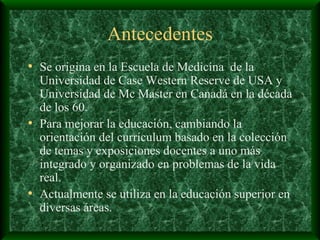 Antecedentes Se origina en la Escuela de Medicina  de la Universidad de Case Western Reserve de USA y Universidad de Mc Master en Canadá en la década de los 60. Para mejorar la educación, cambiando la orientación del currículum basado en la colección de temas y exposiciones docentes a uno más integrado y organizado en problemas de la vida real.  Actualmente se utiliza en la educación superior en diversas áreas. 