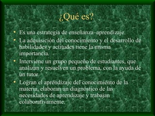 ¿Qué es?  Es una estrategia de enseñanza–aprendizaje. La adquisición del conocimiento y el desarrollo de habilidades y actitudes tiene la misma importancia. Interviene un grupo pequeño de estudiantes, que analizan y resuelven un problema, con la ayuda de un tutor. Logran el aprendizaje del conocimiento de la materia, elaboran un diagnóstico de las necesidades de aprendizaje y trabajan colaborativamente. 
