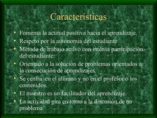 Características Fomenta la actitud positiva hacia el aprendizaje. Respeto por la autonomía del estudiante Método de trabajo activo con intensa participación del estudiante. Orientado a la solución de problemas orientados a la consecución de aprendizajes. Se centra  en el alumno y no en el profesor o los contenidos. El maestro es un facilitador del aprendizaje. La actividad gira en torno a la discusión de un problema 