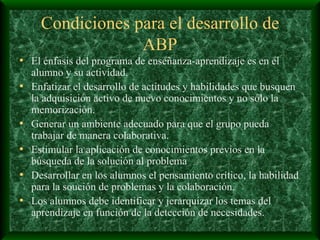 Condiciones para el desarrollo de ABP El énfasis del programa de enseñanza-aprendizaje es en el alumno y su actividad. Enfatizar el desarrollo de actitudes y habilidades que busquen la adquisición activo de nuevo conocimientos y no sólo la memorización. Generar un ambiente adecuado para que el grupo pueda trabajar de manera colaborativa. Estimular la aplicación de conocimientos previos en la búsqueda de la solución al problema Desarrollar en los alumnos el pensamiento crítico, la habilidad para la soución de problemas y la colaboración. Los alumnos debe identificar y jerarquizar los temas del aprendizaje en función de la detección de necesidades. 