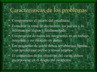 Características de los problemas Comprometer el interés del estudiante. Fomentar la toma de decisiones, los juicios y la información lógica y fundamentada. Cooperación de todos los integrantes en un trabajo integrado y no dividido en partes. Las preguntas de inicio deben ser abiertas, ligadas a un aprendizaje previo y temas amplios. El contenidos de los objetivos del curso, deben incorporarse en el diseño del problema. 