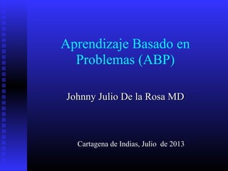 Aprendizaje Basado en
Problemas (ABP)
Johnny Julio De la Rosa MDJohnny Julio De la Rosa MD
Cartagena de Indias, Julio de 2013
 