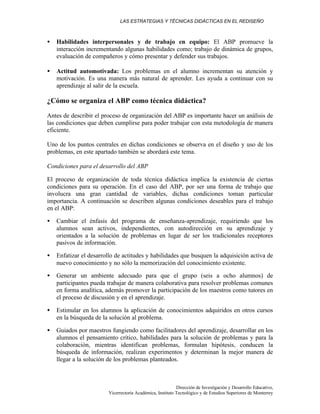 LAS ESTRATEGIAS Y TÉCNICAS DIDÁCTICAS EN EL REDISEÑO
Dirección de Investigación y Desarrollo Educativo,
Vicerrectoría Académica, Instituto Tecnológico y de Estudios Superiores de Monterrey
• Habilidades interpersonales y de trabajo en equipo: El ABP promueve la
interacción incrementando algunas habilidades como; trabajo de dinámica de grupos,
evaluación de compañeros y cómo presentar y defender sus trabajos.
• Actitud automotivada: Los problemas en el alumno incrementan su atención y
motivación. Es una manera más natural de aprender. Les ayuda a continuar con su
aprendizaje al salir de la escuela.
¿Cómo se organiza el ABP como técnica didáctica?
Antes de describir el proceso de organización del ABP es importante hacer un análisis de
las condiciones que deben cumplirse para poder trabajar con esta metodología de manera
eficiente.
Uno de los puntos centrales en dichas condiciones se observa en el diseño y uso de los
problemas, en este apartado también se abordará este tema.
Condiciones para el desarrollo del ABP
El proceso de organización de toda técnica didáctica implica la existencia de ciertas
condiciones para su operación. En el caso del ABP, por ser una forma de trabajo que
involucra una gran cantidad de variables, dichas condiciones toman particular
importancia. A continuación se describen algunas condiciones deseables para el trabajo
en el ABP:
• Cambiar el énfasis del programa de enseñanza-aprendizaje, requiriendo que los
alumnos sean activos, independientes, con autodirección en su aprendizaje y
orientados a la solución de problemas en lugar de ser los tradicionales receptores
pasivos de información.
• Enfatizar el desarrollo de actitudes y habilidades que busquen la adquisición activa de
nuevo conocimiento y no sólo la memorización del conocimiento existente.
• Generar un ambiente adecuado para que el grupo (seis a ocho alumnos) de
participantes pueda trabajar de manera colaborativa para resolver problemas comunes
en forma analítica, además promover la participación de los maestros como tutores en
el proceso de discusión y en el aprendizaje.
• Estimular en los alumnos la aplicación de conocimientos adquiridos en otros cursos
en la búsqueda de la solución al problema.
• Guiados por maestros fungiendo como facilitadores del aprendizaje, desarrollar en los
alumnos el pensamiento crítico, habilidades para la solución de problemas y para la
colaboración, mientras identifican problemas, formulan hipótesis, conducen la
búsqueda de información, realizan experimentos y determinan la mejor manera de
llegar a la solución de los problemas planteados.
 