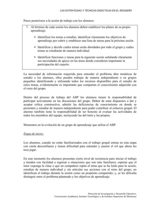 LAS ESTRATEGIAS Y TÉCNICAS DIDÁCTICAS EN EL REDISEÑO
Dirección de Investigación y Desarrollo Educativo,
Vicerrectoría Académica, Instituto Tecnológico y de Estudios Superiores de Monterrey
Pasos posteriores a la sesión de trabajo con los alumnos:
7. Al término de cada sesión los alumnos deben establecer los planes de su propio
aprendizaje:
• Identificar los temas a estudiar, identificar claramente los objetivos de
aprendizaje por cubrir y establecer una lista de tareas para la próxima sesión.
• Identificar y decidir cuáles temas serán abordados por todo el grupo y cuáles
temas se estudiarán de manera individual.
• Identificar funciones y tareas para la siguiente sesión señalando claramente
sus necesidades de apoyo en las áreas donde consideren importante la
participación del experto.
La necesidad de información requerida para entender el problema abre temáticas de
estudio a los alumnos, ellos pueden trabajar de manera independiente o en grupos
pequeños identificando y utilizando todos los recursos disponibles para el estudio de
estos temas, evidentemente es importante que compartan el conocimiento adquirido con
el resto del grupo.
Dentro del proceso de trabajo del ABP los alumnos tienen la responsabilidad de
participar activamente en las discusiones del grupo. Deben de estar dispuestos a dar y
aceptar crítica constructiva, admitir las deficiencias de conocimiento en donde se
presenten y estudiar de manera independiente para poder contribuir al esfuerzo grupal. El
alumno también tiene la responsabilidad de ser honesto al evaluar las actividades de
todos los miembros del equipo, incluyendo las del tutor y las propias.
Momentos en la evolución de un grupo de aprendizaje que utiliza el ABP.
Etapa de inicio:
Los alumnos, cuando no están familiarizados con el trabajo grupal entran en esta etapa
con cierta desconfianza y tienen dificultad para entender y asumir el rol que ahora les
toca jugar.
En este momento los alumnos presentan cierto nivel de resistencia para iniciar el trabajo
y tienden con facilidad a regresar a situaciones que son más familiares; esperan que el
tutor exponga la clase o que un compañero repita el tema que se ha leído para la sesión;
estudian de manera individual y sin articular sus acciones con el resto del grupo; no
identifican el trabajo durante la sesión como un propósito compartido; y, se les dificulta
distinguir entre el problema planteado y los objetivos de aprendizaje.
 