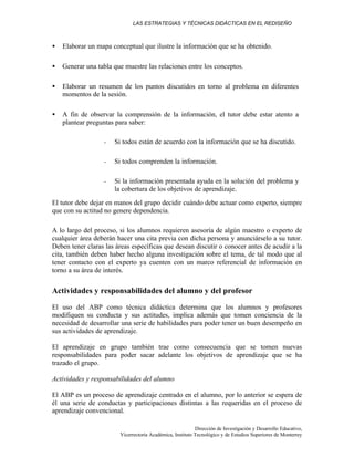 LAS ESTRATEGIAS Y TÉCNICAS DIDÁCTICAS EN EL REDISEÑO
Dirección de Investigación y Desarrollo Educativo,
Vicerrectoría Académica, Instituto Tecnológico y de Estudios Superiores de Monterrey
• Elaborar un mapa conceptual que ilustre la información que se ha obtenido.
• Generar una tabla que muestre las relaciones entre los conceptos.
• Elaborar un resumen de los puntos discutidos en torno al problema en diferentes
momentos de la sesión.
• A fin de observar la comprensión de la información, el tutor debe estar atento a
plantear preguntas para saber:
- Si todos están de acuerdo con la información que se ha discutido.
- Si todos comprenden la información.
- Si la información presentada ayuda en la solución del problema y
la cobertura de los objetivos de aprendizaje.
El tutor debe dejar en manos del grupo decidir cuándo debe actuar como experto, siempre
que con su actitud no genere dependencia.
A lo largo del proceso, si los alumnos requieren asesoría de algún maestro o experto de
cualquier área deberán hacer una cita previa con dicha persona y anunciárselo a su tutor.
Deben tener claras las áreas específicas que desean discutir o conocer antes de acudir a la
cita, también deben haber hecho alguna investigación sobre el tema, de tal modo que al
tener contacto con el experto ya cuenten con un marco referencial de información en
torno a su área de interés.
Actividades y responsabilidades del alumno y del profesor
El uso del ABP como técnica didáctica determina que los alumnos y profesores
modifiquen su conducta y sus actitudes, implica además que tomen conciencia de la
necesidad de desarrollar una serie de habilidades para poder tener un buen desempeño en
sus actividades de aprendizaje.
El aprendizaje en grupo también trae como consecuencia que se tomen nuevas
responsabilidades para poder sacar adelante los objetivos de aprendizaje que se ha
trazado el grupo.
Actividades y responsabilidades del alumno
El ABP es un proceso de aprendizaje centrado en el alumno, por lo anterior se espera de
él una serie de conductas y participaciones distintas a las requeridas en el proceso de
aprendizaje convencional.
 