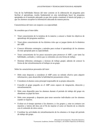 LAS ESTRATEGIAS Y TÉCNICAS DIDÁCTICAS EN EL REDISEÑO
Dirección de Investigación y Desarrollo Educativo,
Vicerrectoría Académica, Instituto Tecnológico y de Estudios Superiores de Monterrey
Una de las habilidades básicas del tutor consiste en la elaboración de preguntas para
facilitar el aprendizaje, resulta fundamental en esta metodología hacer las preguntas
apropiadas en el momento adecuado ya que ésto ayuda a mantener el interés del grupo y a
que los alumnos recopilen la información adecuada de manera precisa.
Características del tutor con respecto a su especialidad.
Se considera que el tutor debe:
• Tener conocimiento de la temática de la materia y conocer a fondo los objetivos de
aprendizaje del programa analítico.
• Tener pleno conocimiento de los distintos roles que se juegan dentro de la dinámica
del ABP.
• Conocer diferentes estrategias y métodos para evaluar el aprendizaje de los alumnos
(lo más apropiado para su especialidad).
• Tener conocimiento de los pasos necesarios para promover el ABP, y por tanto las
habilidades, actitudes y valores que se estimulan con esta forma de trabajo.
• Dominar diferentes estrategias y técnicas de trabajo grupal, además de conocer la
forma de dar retroalimentación al trabajar en un grupo.
Sobre las características personales del tutor:
• Debe estar dispuesto a considerar el ABP como un método efectivo para adquirir
información y para desarrollar la habilidad de pensamiento crítico.
• Considerar al alumno como principal responsable de su propia educación.
• Concebir al grupo pequeño en el ABP como espacio de integración, dirección y
retroalimentación.
• Debe estar disponible para los alumnos durante el período de trabajo del grupo sin
abandonar su papel de tutor.
• Debe estar preparado y dispuesto para tener asesorías individuales con los alumnos
cuando se requiera.
• Evaluar en el tiempo oportuno a los alumnos y a los grupos y, estar en contacto con
maestros y tutores del área con el fin de mejorar el curso en función de su relación
con el contenido de otros cursos.
• Coordinar las actividades de retroalimentación de los alumnos a lo largo del período
de trabajo del grupo.
 