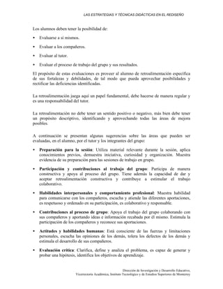 LAS ESTRATEGIAS Y TÉCNICAS DIDÁCTICAS EN EL REDISEÑO
Dirección de Investigación y Desarrollo Educativo,
Vicerrectoría Académica, Instituto Tecnológico y de Estudios Superiores de Monterrey
Los alumnos deben tener la posibilidad de:
• Evaluarse a sí mismos.
• Evaluar a los compañeros.
• Evaluar al tutor.
• Evaluar el proceso de trabajo del grupo y sus resultados.
El propósito de estas evaluaciones es proveer al alumno de retroalimentación específica
de sus fortalezas y debilidades, de tal modo que pueda aprovechar posibilidades y
rectificar las deficiencias identificadas.
La retroalimentación juega aquí un papel fundamental, debe hacerse de manera regular y
es una responsabilidad del tutor.
La retroalimentación no debe tener un sentido positivo o negativo, más bien debe tener
un propósito descriptivo, identificando y aprovechando todas las áreas de mejora
posibles.
A continuación se presentan algunas sugerencias sobre las áreas que pueden ser
evaluadas, en el alumno, por el tutor y los integrantes del grupo:
• Preparación para la sesión: Utiliza material relevante durante la sesión, aplica
conocimientos previos, demuestra iniciativa, curiosidad y organización. Muestra
evidencia de su preparación para las sesiones de trabajo en grupo.
• Participación y contribuciones al trabajo del grupo: Participa de manera
constructiva y apoya al proceso del grupo. Tiene además la capacidad de dar y
aceptar retroalimentación constructiva y contribuye a estimular el trabajo
colaborativo.
• Habilidades interpersonales y comportamiento profesional: Muestra habilidad
para comunicarse con los compañeros, escucha y atiende las diferentes aportaciones,
es respetuoso y ordenado en su participación, es colaborativo y responsable.
• Contribuciones al proceso de grupo: Apoya el trabajo del grupo colaborando con
sus compañeros y aportando ideas e información recabada por él mismo. Estimula la
participación de los compañeros y reconoce sus aportaciones.
• Actitudes y habilidades humanas: Está consciente de las fuerzas y limitaciones
personales, escucha las opiniones de los demás, tolera los defectos de los demás y
estimula el desarrollo de sus compañeros.
• Evaluación crítica: Clarifica, define y analiza el problema, es capaz de generar y
probar una hipótesis, identifica los objetivos de aprendizaje.
 