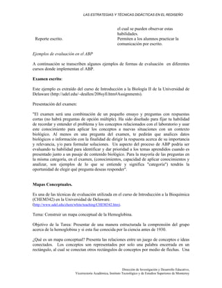 LAS ESTRATEGIAS Y TÉCNICAS DIDÁCTICAS EN EL REDISEÑO
Dirección de Investigación y Desarrollo Educativo,
Vicerrectoría Académica, Instituto Tecnológico y de Estudios Superiores de Monterrey
el cual se pueden observar estas
habilidades.
Reporte escrito. Permiten a los alumnos practicar la
comunicación por escrito.
Ejemplos de evaluación en el ABP
A continuación se transcriben algunos ejemplos de formas de evaluación en diferentes
cursos donde implementan el ABP.
Examen escrito:
Este ejemplo es extraído del curso de Introducción a la Biología II de la Universidad de
Delaware (http://udel.edu/~deallen/208syll.htm#Assignments).
Presentación del examen:
"El examen será una combinación de un pequeño ensayo y preguntas con respuestas
cortas (no habrá preguntas de opción múltiple). Ha sido diseñado para fijar tu habilidad
de recordar y entender el problema y los conceptos relacionados con el laboratorio y usar
este conocimiento para aplicar los conceptos a nuevas situaciones con un contexto
biológico. Al menos en una pregunta del examen, te pedirán que analices datos
biológicos o información con la finalidad de dirigir la respuesta acerca de su importancia
y relevancia, y/o para formular soluciones. Un aspecto del proceso de ABP podría ser
evaluando tu habilidad para identificar y dar prioridad a los temas aprendidos cuando es
presentado junto a un pasaje de contenido biológico. Para la mayoría de las preguntas en
la misma categoría, en el examen, (conocimientos, capacidad de aplicar conocimientos y
analizar, son ejemplos de lo que se entiende y significa "categoría") tendrás la
oportunidad de elegir qué pregunta deseas responder".
Mapas Conceptuales.
Es una de las técnicas de evaluación utilizada en el curso de Introducción a la Bioquímica
(CHEM342) en la Universidad de Delaware.
(http://www.udel.edu/chem/white/teaching/CHEM342.htm).
Tema: Construir un mapa conceptual de la Hemoglobina.
Objetivo de la Tarea: Presentar de una manera estructurada la comprensión del grupo
acerca de la hemoglobina y si esta fue conocida por la ciencia antes de 1930.
¿Qué es un mapa conceptual? Presenta las relaciones entre un juego de conceptos e ideas
conectados. Los conceptos son representados por solo una palabra encerrada en un
rectángulo, al cual se conectan otros rectángulos de conceptos por medio de flechas. Una
 
