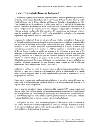 LAS ESTRATEGIAS Y TÉCNICAS DIDÁCTICAS EN EL REDISEÑO
Dirección de Investigación y Desarrollo Educativo,
Vicerrectoría Académica, Instituto Tecnológico y de Estudios Superiores de Monterrey
¿Qué es el Aprendizaje Basado en Problemas?
El método del Aprendizaje Basado en Problemas (ABP) tiene sus primeras aplicaciones y
desarrollo en la escuela de medicina en la Universidad de Case Western Reserve en los
Estados Unidos y en la Universidad de McMaster en Canadá en la década de los 60's.
Esta metodología se desarrolló con el objetivo de mejorar la calidad de la educación
médica cambiando la orientación de un currículum que se basaba en una colección de
temas y exposiciones del maestro, a uno más integrado y organizado en problemas de la
vida real y donde confluyen las diferentes áreas del conocimiento que se ponen en juego
para dar solución al problema. El ABP en la actualidad es utilizado en la educación
superior en muy diversas áreas del conocimiento.
La educación tradicional desde los primeros años de estudios hasta el nivel de posgrado
ha formado estudiantes que comúnmente se encuentran poco motivados y hasta aburridos
con su forma de aprender, se les obliga a memorizar una gran cantidad de información,
mucha de la cual se vuelve irrelevante en el mundo exterior a la escuela o bien en muy
corto tiempo, se presenta en los alumnos el olvido de mucho de lo aprendido y gran parte
de lo que logran recordar no puede ser aplicado a los problemas y tareas que se les
presentan en el momento de afrontar la realidad. Como consecuencia de una educación
pasiva y centrada en la memoria, muchos alumnos presentan incluso dificultad para
razonar de manera eficaz y al egresar de la escuela, en muchos casos, presentan
dificultades para asumir las responsabilidades correspondientes a la especialidad de sus
estudios y al puesto que ocupan, de igual forma se puede observar en ellos la dificultad
para realizar tareas trabajando de manera colaborativa.
En la mayor parte de los casos, los alumnos ven a la educación convencional como algo
obligatorio y con poca relevancia en el mundo real o bien, se plantean el ir a la escuela
como un mero requisito social y están imposibilitados para ver la trascendencia de su
propio proceso educativo.
En un curso centrado sólo en el contenido, el alumno es un sujeto pasivo del grupo que
sólo recibe la información por medio de lecturas y de la exposición del profesor y en
algunos casos de sus compañeros.
Ante lo anterior, que aún es vigente en buena medida, surgió el ABP, en este modelo es el
alumno quien busca el aprendizaje que considera necesario para resolver los problemas
que se le plantean, los cuales conjugan aprendizaje de diferentes áreas de conocimiento.
El método tiene implícito en su dinámica de trabajo el desarrollo de habilidades, actitudes
y valores benéficos para la mejora personal y profesional del alumno.
El ABP puede ser usado como una estrategia general a lo largo del plan de estudios de
una carrera profesional o bien ser implementado como una estrategia de trabajo a lo largo
de un curso específico, e incluso como una técnica didáctica aplicada para la revisión de
ciertos objetivos de aprendizaje de un curso.
 