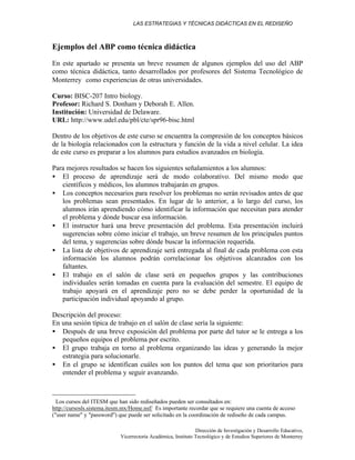 LAS ESTRATEGIAS Y TÉCNICAS DIDÁCTICAS EN EL REDISEÑO
Dirección de Investigación y Desarrollo Educativo,
Vicerrectoría Académica, Instituto Tecnológico y de Estudios Superiores de Monterrey
Ejemplos del ABP como técnica didáctica
En este apartado se presenta un breve resumen de algunos ejemplos del uso del ABP
como técnica didáctica, tanto desarrollados por profesores del Sistema Tecnológico de
Monterrey∗
como experiencias de otras universidades.
Curso: BISC-207 Intro biology.
Profesor: Richard S. Donham y Deborah E. Allen.
Institución: Universidad de Delaware.
URL: http://www.udel.edu/pbl/cte/spr96-bisc.html
Dentro de los objetivos de este curso se encuentra la compresión de los conceptos básicos
de la biología relacionados con la estructura y función de la vida a nivel celular. La idea
de este curso es preparar a los alumnos para estudios avanzados en biología.
Para mejores resultados se hacen los siguientes señalamientos a los alumnos:
• El proceso de aprendizaje será de modo colaborativo. Del mismo modo que
científicos y médicos, los alumnos trabajarán en grupos.
• Los conceptos necesarios para resolver los problemas no serán revisados antes de que
los problemas sean presentados. En lugar de lo anterior, a lo largo del curso, los
alumnos irán aprendiendo cómo identificar la información que necesitan para atender
el problema y dónde buscar esa información.
• El instructor hará una breve presentación del problema. Esta presentación incluirá
sugerencias sobre cómo iniciar el trabajo, un breve resumen de los principales puntos
del tema, y sugerencias sobre dónde buscar la información requerida.
• La lista de objetivos de aprendizaje será entregada al final de cada problema con esta
información los alumnos podrán correlacionar los objetivos alcanzados con los
faltantes.
• El trabajo en el salón de clase será en pequeños grupos y las contribuciones
individuales serán tomadas en cuenta para la evaluación del semestre. El equipo de
trabajo apoyará en el aprendizaje pero no se debe perder la oportunidad de la
participación individual apoyando al grupo.
Descripción del proceso:
En una sesión típica de trabajo en el salón de clase sería la siguiente:
• Después de una breve exposición del problema por parte del tutor se le entrega a los
pequeños equipos el problema por escrito.
• El grupo trabaja en torno al problema organizando las ideas y generando la mejor
estrategia para solucionarle.
• En el grupo se identifican cuáles son los puntos del tema que son prioritarios para
entender el problema y seguir avanzando.
∗
Los cursos del ITESM que han sido rediseñados pueden ser consultados en:
http://cursosls.sistema.itesm.mx/Home.nsf/ Es importante recordar que se requiere una cuenta de acceso
("user name" y "password") que puede ser solicitado en la coordinación de rediseño de cada campus.
 