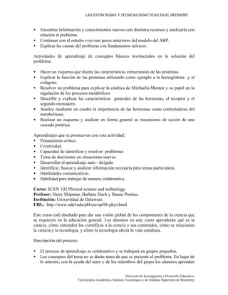LAS ESTRATEGIAS Y TÉCNICAS DIDÁCTICAS EN EL REDISEÑO
Dirección de Investigación y Desarrollo Educativo,
Vicerrectoría Académica, Instituto Tecnológico y de Estudios Superiores de Monterrey
• Encontrar información y conocimientos nuevos con distintos recursos y analizarla con
relación al problema.
• Continuar con el estudio o revisar pasos anteriores del modelo del ABP.
• Explicar las causas del problema con fundamentos teóricos.
Actividades de aprendizaje de conceptos básicos involucrados en la solución del
problema:
• Hacer un esquema que ilustre las características estructurales de las proteínas.
• Explicar la función de las proteínas utilizando como ejemplo a la hemoglobina y al
colágeno.
• Resolver un problema para explicar la cinética de Michaelis-Menten y su papel en la
regulación de los procesos metabólicos
• Describir y explicar las características generales de las hormonas, el receptor y el
segundo mensajero.
• Analice mediante un cuadro la importancia de las hormonas como controladoras del
metabolismo.
• Realizar un esquema y analizar en forma general su mecanismo de acción de una
cascada protéica.
Aprendizajes que se promueven con esta actividad:
• Pensamiento crítico.
• Creatividad.
• Capacidad de identificar y resolver problemas
• Toma de decisiones en situaciones nuevas.
• Desarrollar el aprendizaje auto - dirigido.
• Identificar, buscar y analizar información necesaria para temas particulares.
• Habilidades comunicativas.
• Habilidad para trabajar de manera colaborativa.
Curso: SCEN 102 Phisical science and technology.
Profesor: Harry Shipman, Barbara Duch y Duane Pontius.
Institución: Universidad de Delaware.
URL: http://www.udel.edu/pbl/cte/spr96-phys.html
Este curso esté diseñado para dar una visión global de los componentes de la ciencia que
se requieren en la educación general. Los alumnos en este curso aprenderán qué es la
ciencia, cómo entienden los científicos a la ciencia y sus contenidos, cómo se relacionan
la ciencia y la tecnología, y cómo la tecnología afecta la vida cotidiana.
Descripción del proceso:
• El proceso de aprendizaje es colaborativo y se trabajará en grupos pequeños.
• Los conceptos del tema no se darán antes de que se presente el problema. En lugar de
lo anterior, con la ayuda del tutor y de los miembros del grupo los alumnos aprenden
 
